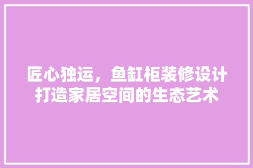 匠心独运，鱼缸柜装修设计打造家居空间的生态艺术
