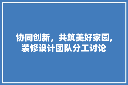 协同创新，共筑美好家园,装修设计团队分工讨论