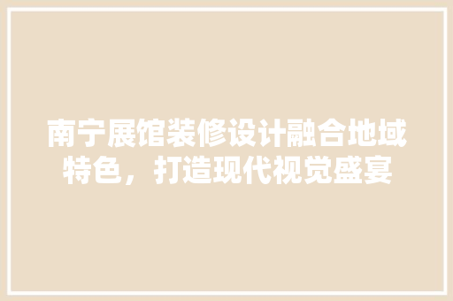 南宁展馆装修设计融合地域特色，打造现代视觉盛宴