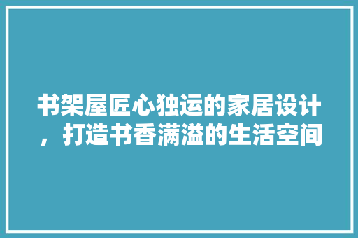 书架屋匠心独运的家居设计，打造书香满溢的生活空间
