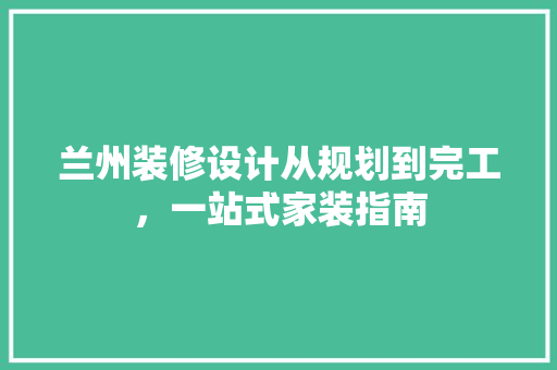 兰州装修设计从规划到完工，一站式家装指南