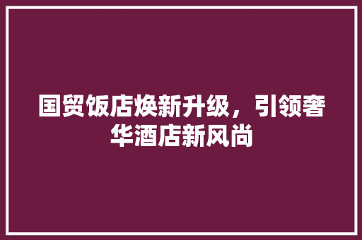 国贸饭店焕新升级，引领奢华酒店新风尚