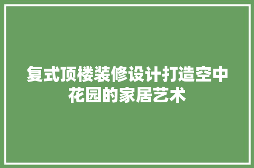 复式顶楼装修设计打造空中花园的家居艺术