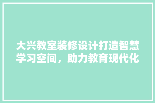 大兴教室装修设计打造智慧学习空间，助力教育现代化
