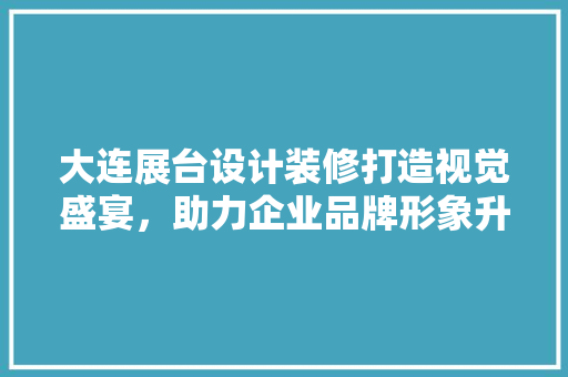 大连展台设计装修打造视觉盛宴，助力企业品牌形象升级