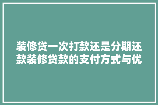 装修贷一次打款还是分期还款装修贷款的支付方式与优缺点