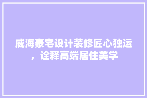 威海豪宅设计装修匠心独运，诠释高端居住美学