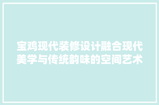 宝鸡现代装修设计融合现代美学与传统韵味的空间艺术