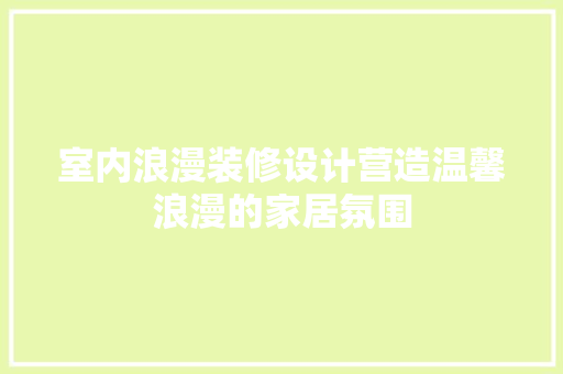 室内浪漫装修设计营造温馨浪漫的家居氛围
