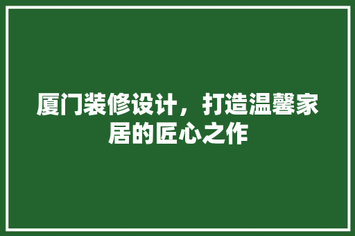 厦门装修设计，打造温馨家居的匠心之作