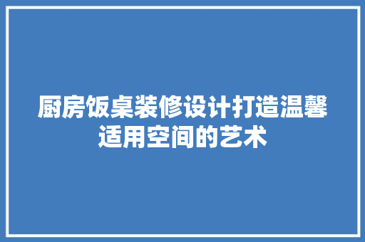 厨房饭桌装修设计打造温馨适用空间的艺术