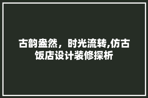 古韵盎然，时光流转,仿古饭店设计装修探析