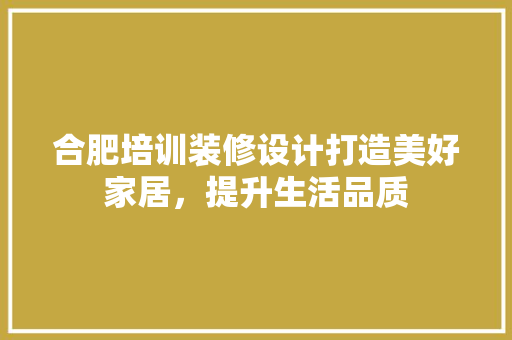 合肥培训装修设计打造美好家居，提升生活品质