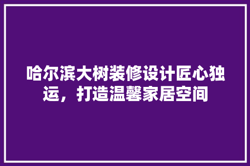 哈尔滨大树装修设计匠心独运，打造温馨家居空间