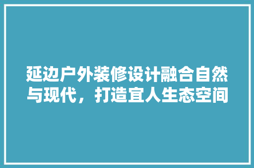 延边户外装修设计融合自然与现代，打造宜人生态空间