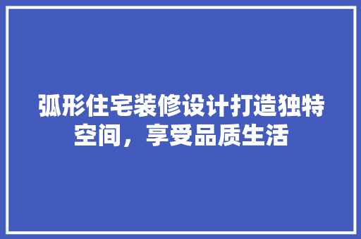 弧形住宅装修设计打造独特空间，享受品质生活
