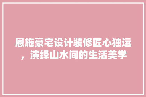 恩施豪宅设计装修匠心独运，演绎山水间的生活美学