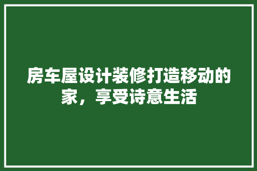 房车屋设计装修打造移动的家，享受诗意生活