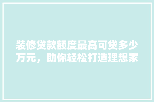 装修贷款额度最高可贷多少万元，助你轻松打造理想家园