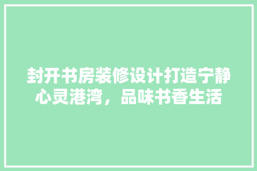 封开书房装修设计打造宁静心灵港湾，品味书香生活