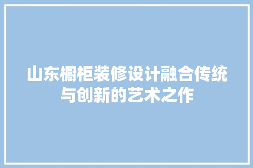 山东橱柜装修设计融合传统与创新的艺术之作