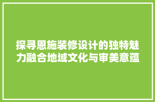 探寻恩施装修设计的独特魅力融合地域文化与审美意蕴