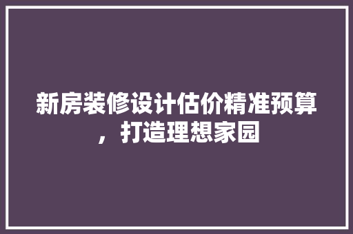 新房装修设计估价精准预算，打造理想家园