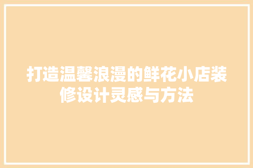 打造温馨浪漫的鲜花小店装修设计灵感与方法