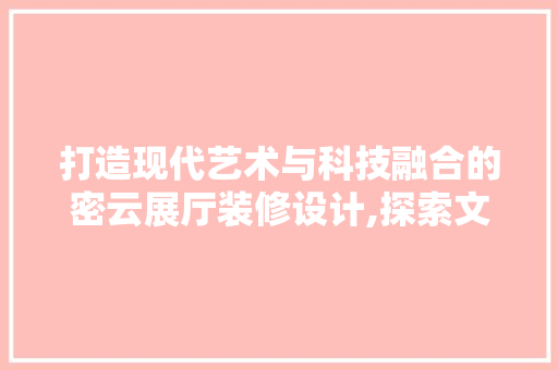 打造现代艺术与科技融合的密云展厅装修设计,探索文化传承与创新