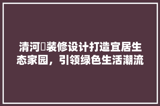 清河邨装修设计打造宜居生态家园，引领绿色生活潮流