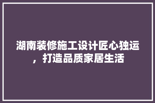 湖南装修施工设计匠心独运，打造品质家居生活