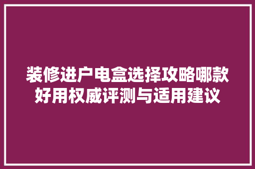 装修进户电盒选择攻略哪款好用权威评测与适用建议