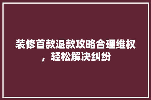 装修首款退款攻略合理维权，轻松解决纠纷