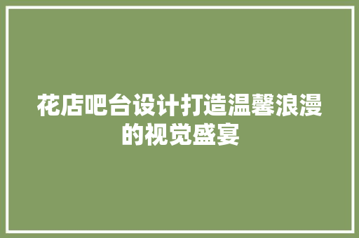 花店吧台设计打造温馨浪漫的视觉盛宴