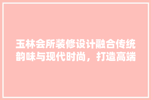 玉林会所装修设计融合传统韵味与现代时尚，打造高端休闲娱乐空间