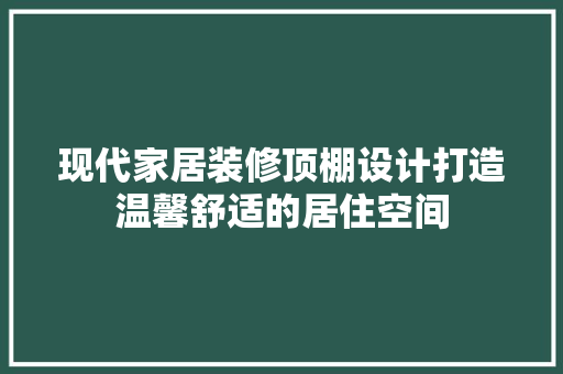 现代家居装修顶棚设计打造温馨舒适的居住空间