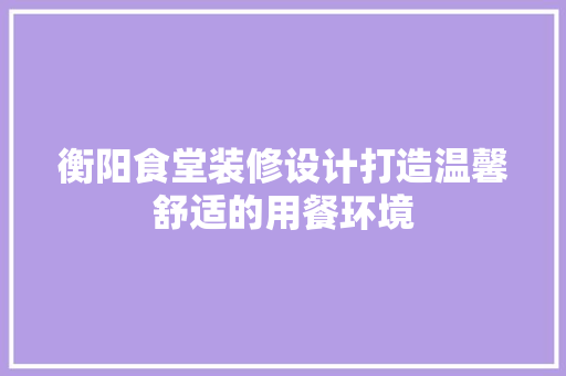 衡阳食堂装修设计打造温馨舒适的用餐环境