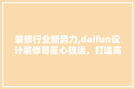 装修行业新势力,daifun设计装修哥匠心独运，打造高品质家居生活  第1张