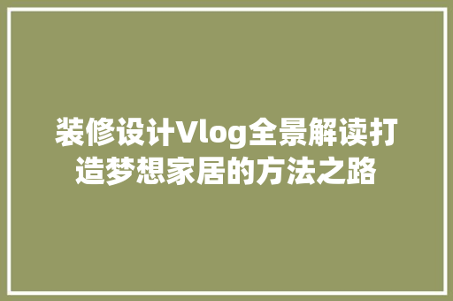 装修设计Vlog全景解读打造梦想家居的方法之路