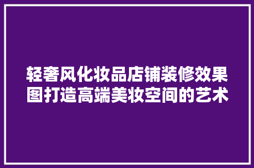 轻奢风化妆品店铺装修效果图打造高端美妆空间的艺术之旅