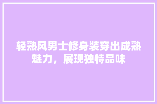 轻熟风男士修身装穿出成熟魅力，展现独特品味